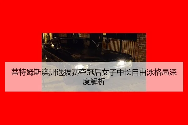 蒂特姆斯澳洲选拔赛夺冠后女子中长自由泳格局深度解析